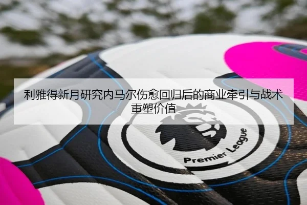 利雅得新月研究内马尔伤愈回归后的商业牵引与战术重塑价值